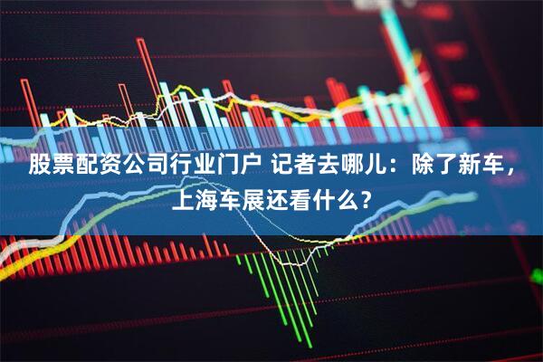 股票配资公司行业门户 记者去哪儿：除了新车，上海车展还看什么？