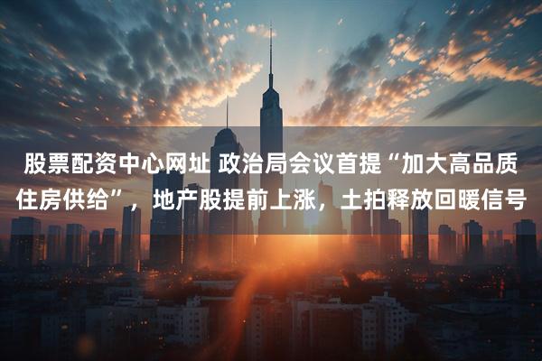 股票配资中心网址 政治局会议首提“加大高品质住房供给”，地产股提前上涨，土拍释放回暖信号