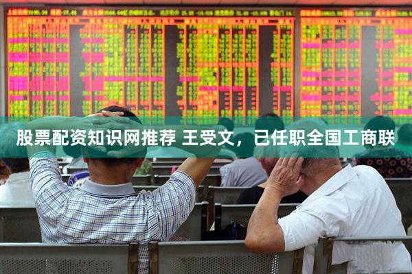 股票配资知识网推荐 王受文，已任职全国工商联