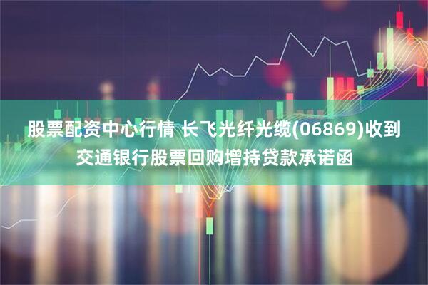股票配资中心行情 长飞光纤光缆(06869)收到交通银行股票回购增持贷款承诺函
