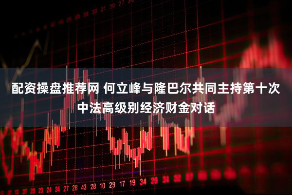 配资操盘推荐网 何立峰与隆巴尔共同主持第十次中法高级别经济财金对话