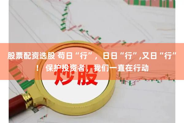股票配资选股 苟日“行”，日日“行”,又日“行”！ 保护投资者，我们一直在行动