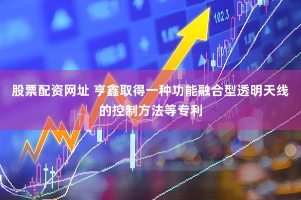股票配资网址 亨鑫取得一种功能融合型透明天线的控制方法等专利