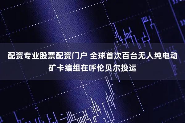 配资专业股票配资门户 全球首次百台无人纯电动矿卡编组在呼伦贝尔投运