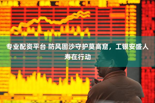 专业配资平台 防风固沙守护莫高窟，工银安盛人寿在行动