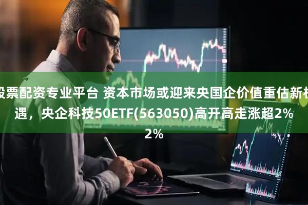 股票配资专业平台 资本市场或迎来央国企价值重估新机遇，央企科技50ETF(563050)高开高走涨超2%