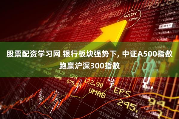 股票配资学习网 银行板块强势下, 中证A500指数跑赢沪深300指数