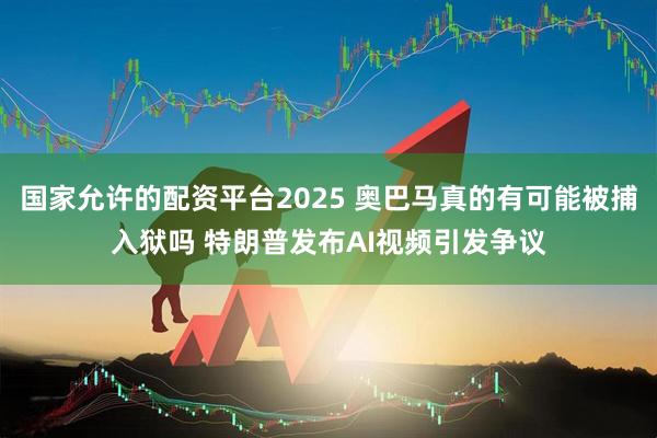 国家允许的配资平台2025 奥巴马真的有可能被捕入狱吗 特朗普发布AI视频引发争议