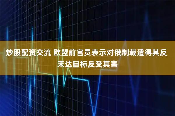 炒股配资交流 欧盟前官员表示对俄制裁适得其反 未达目标反受其害