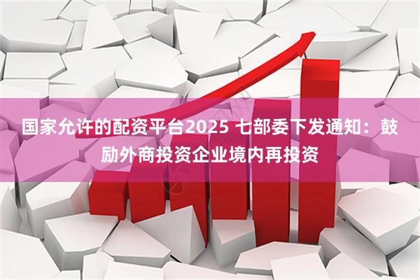 国家允许的配资平台2025 七部委下发通知：鼓励外商投资企业境内再投资