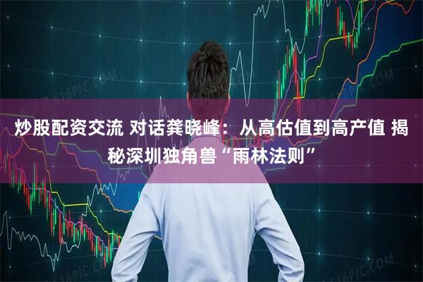 炒股配资交流 对话龚晓峰：从高估值到高产值 揭秘深圳独角兽“雨林法则”