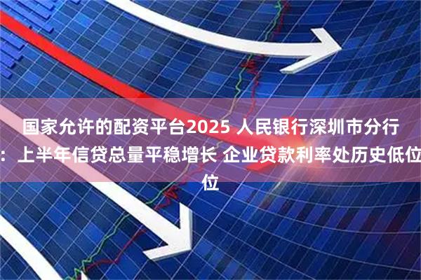 国家允许的配资平台2025 人民银行深圳市分行：上半年信贷总量平稳增长 企业贷款利率处历史低位