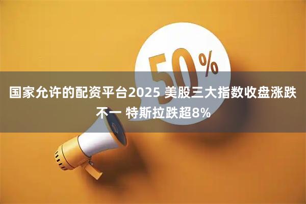 国家允许的配资平台2025 美股三大指数收盘涨跌不一 特斯拉跌超8%