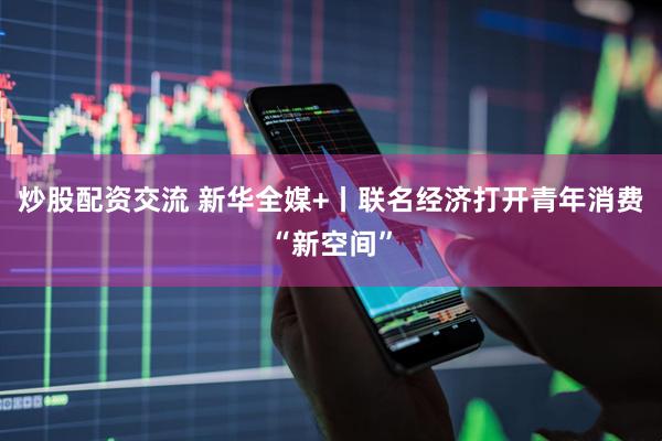 炒股配资交流 新华全媒+丨联名经济打开青年消费“新空间”