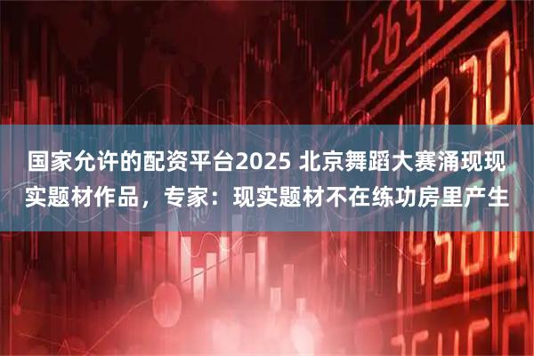 国家允许的配资平台2025 北京舞蹈大赛涌现现实题材作品，专家：现实题材不在练功房里产生