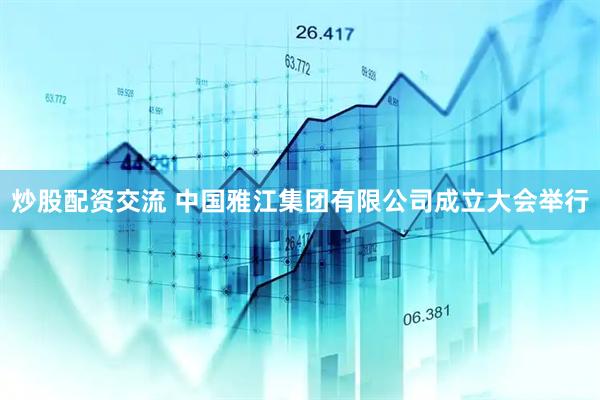 炒股配资交流 中国雅江集团有限公司成立大会举行
