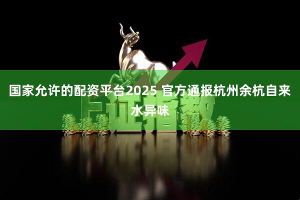 国家允许的配资平台2025 官方通报杭州余杭自来水异味