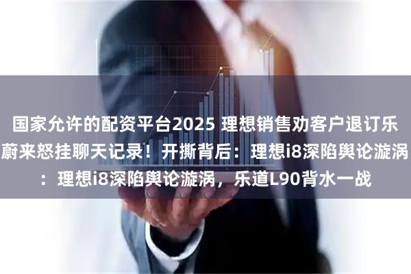 国家允许的配资平台2025 理想销售劝客户退订乐道L90下单理想i8？蔚来怒挂聊天记录！开撕背后：理想i8深陷舆论漩涡，乐道L90背水一战
