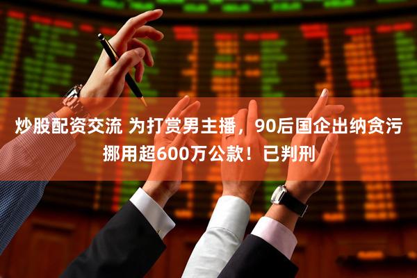 炒股配资交流 为打赏男主播，90后国企出纳贪污挪用超600万公款！已判刑