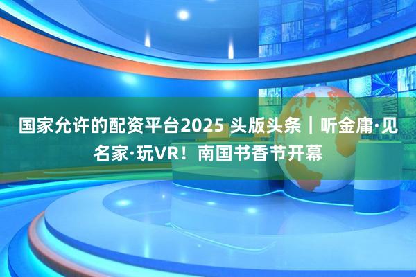 国家允许的配资平台2025 头版头条｜听金庸·见名家·玩VR！南国书香节开幕
