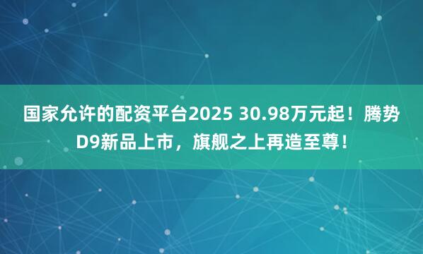 国家允许的配资平台2025 30.98万元起！腾势D9新品上市，旗舰之上再造至尊！