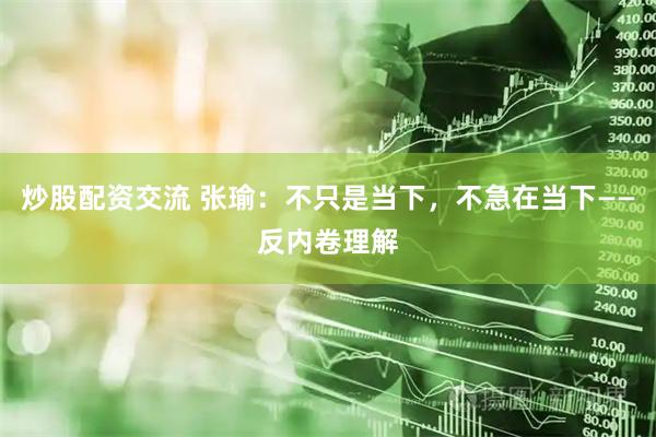 炒股配资交流 张瑜：不只是当下，不急在当下——反内卷理解