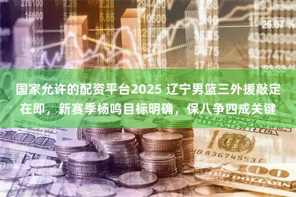 国家允许的配资平台2025 辽宁男篮三外援敲定在即，新赛季杨鸣目标明确，保八争四成关键