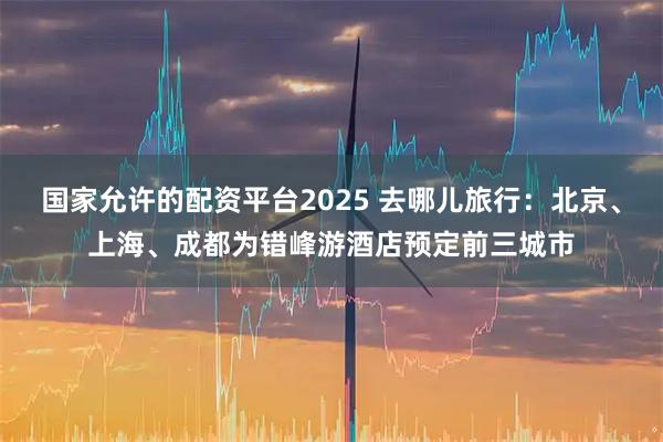 国家允许的配资平台2025 去哪儿旅行：北京、上海、成都为错峰游酒店预定前三城市