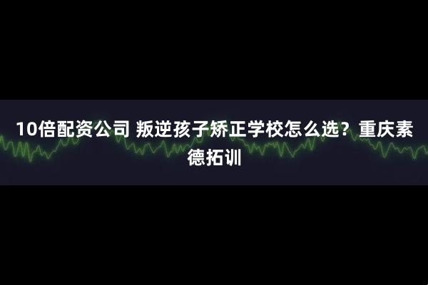 10倍配资公司 叛逆孩子矫正学校怎么选？重庆素德拓训