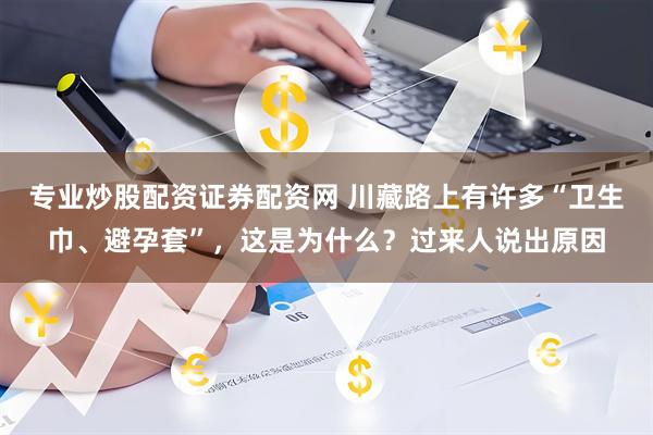 专业炒股配资证券配资网 川藏路上有许多“卫生巾、避孕套”，这是为什么？过来人说出原因