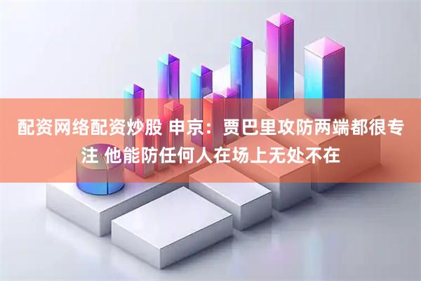 配资网络配资炒股 申京：贾巴里攻防两端都很专注 他能防任何人在场上无处不在