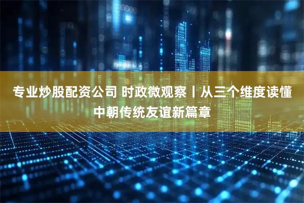 专业炒股配资公司 时政微观察丨从三个维度读懂中朝传统友谊新篇章