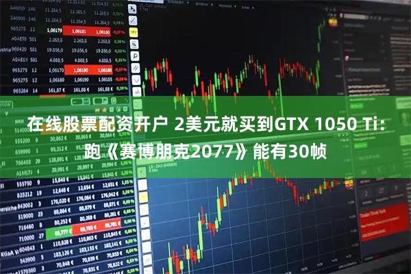 在线股票配资开户 2美元就买到GTX 1050 Ti：跑《赛博朋克2077》能有30帧