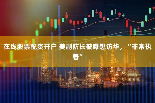 在线股票配资开户 美副防长被曝想访华，“非常执着”