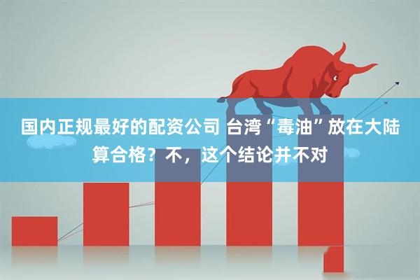 国内正规最好的配资公司 台湾“毒油”放在大陆算合格？不，这个结论并不对