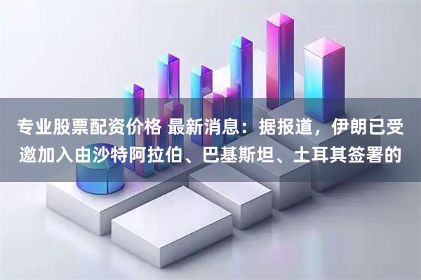 专业股票配资价格 最新消息：据报道，伊朗已受邀加入由沙特阿拉伯、巴基斯坦、土耳其签署的