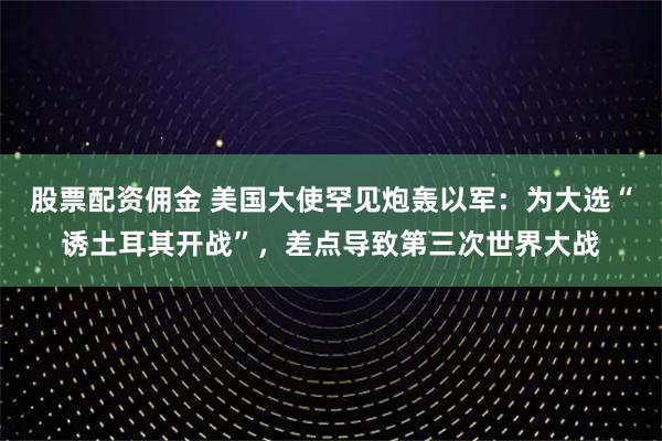 股票配资佣金 美国大使罕见炮轰以军：为大选“诱土耳其开战”，差点导致第三次世界大战