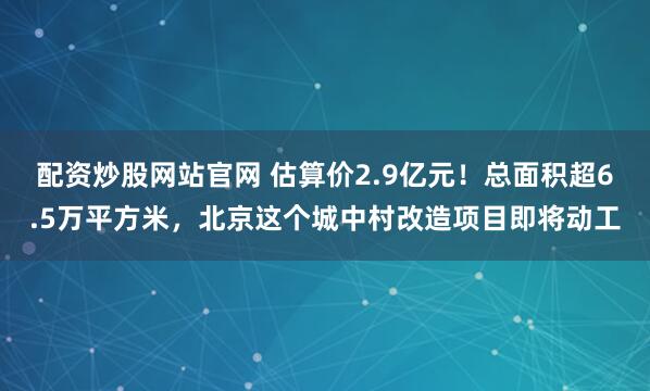 配资炒股网站官网 估算价2.9亿元！总面积超6.5万平方米，北京这个城中村改造项目即将动工