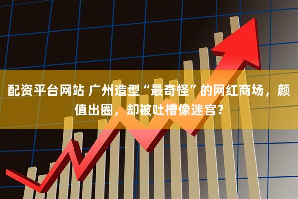 配资平台网站 广州造型“最奇怪”的网红商场，颜值出圈，却被吐槽像迷宫？