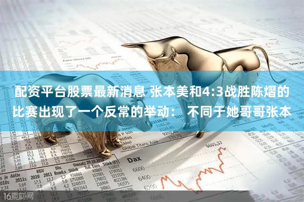 配资平台股票最新消息 张本美和4:3战胜陈熠的比赛出现了一个反常的举动： 不同于她哥哥张本