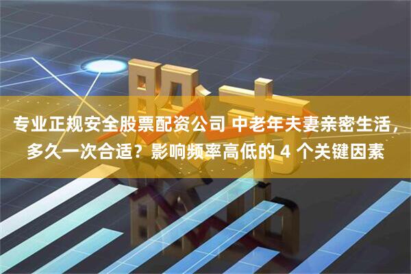 专业正规安全股票配资公司 中老年夫妻亲密生活，多久一次合适？影响频率高低的 4 个关键因素